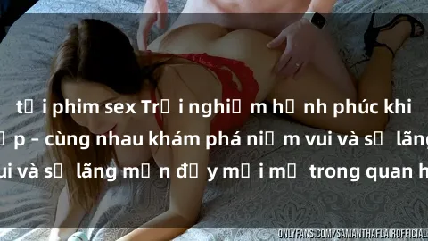 tải phim sex Trải nghiệm hạnh phúc khi làm tình với gái đẹp – cùng nhau khám phá niềm vui và sự lãng mạn đầy mới mẻ trong quan hệ của bạn.