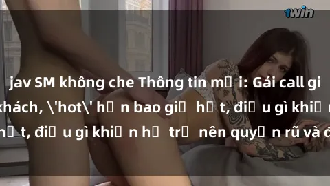 jav SM không che Thông tin mới: Gái call girl Việt Nam đắt khách, 'hot' hơn bao giờ hết, điều gì khiến họ trở nên quyến rũ và đáng chú ý?