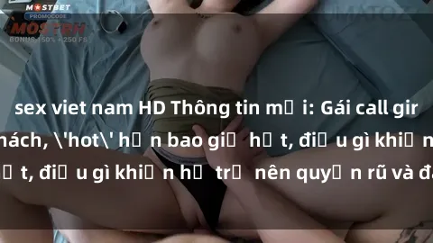 sex viet nam HD Thông tin mới: Gái call girl Việt Nam đắt khách, 'hot' hơn bao giờ hết, điều gì khiến họ trở nên quyến rũ và đáng chú ý?