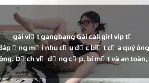 gái việt gangbang Gái call girl vip tư vấn chuyên nghiệp, đáp ứng mọi nhu cầu đặc biệt của quý ông. Dịch vụ đẳng cấp, bí mật và an toàn, hãy tìm hiểu ngay!