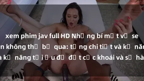 xem phim jav full HD Những bí mật về sex người lớn mà bạn không thể bỏ qua: từng chi tiết và kỹ năng tối ưu để đạt cực khoái và sự hài lòng tối đa.
