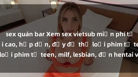 sex quán bar Xem sex vietsub miễn phí tại nhà, độ phân giải cao, hấp dẫn, đầy đủ thể loại phim từ teen, milf, lesbian, đến hentai và jav.