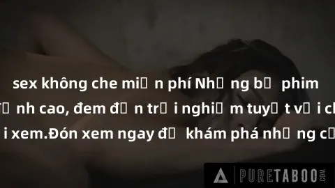 sex không che miễn phí Những bộ phim sex không che HD đỉnh cao, đem đến trải nghiệm tuyệt vời cho người xem.Đón xem ngay để khám phá những cảnh quay đẹp mắt và kích thích.