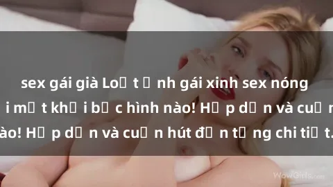 sex gái già Loạt ảnh gái xinh sex nóng bỏng, không thể rời mắt khỏi bức hình nào! Hấp dẫn và cuốn hút đến từng chi tiết.