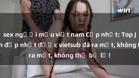 sex người mẫu việt nam Cập nhật: Top JAV idol xinh đẹp nhất được vietsub đã ra mắt, không thể bỏ lỡ!