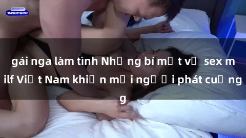 gái nga làm tình Những bí mật về sex milf Việt Nam khiến mọi người phát cuồng