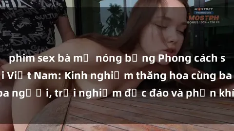 phim sex bà mẹ nóng bỏng Phong cách sex 3P độc đáo tại Việt Nam: Kinh nghiệm thăng hoa cùng ba người, trải nghiệm độc đáo và phấn khích không thể bỏ lỡ!