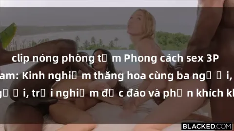 clip nóng phòng tắm Phong cách sex 3P độc đáo tại Việt Nam: Kinh nghiệm thăng hoa cùng ba người, trải nghiệm độc đáo và phấn khích không thể bỏ lỡ!
