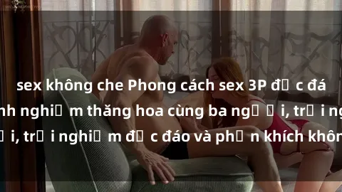 sex không che Phong cách sex 3P độc đáo tại Việt Nam: Kinh nghiệm thăng hoa cùng ba người, trải nghiệm độc đáo và phấn khích không thể bỏ lỡ!
