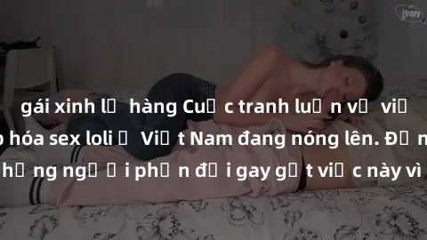 gái xinh lộ hàng Cuộc tranh luận về việc có nên hợp pháp hóa sex loli ở Việt Nam đang nóng lên. Đồng thời, cũng có những người phản đối gay gắt việc này vì lo ngại về tác động tiêu cực lên trẻ em và x