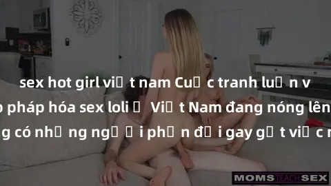 sex hot girl việt nam Cuộc tranh luận về việc có nên hợp pháp hóa sex loli ở Việt Nam đang nóng lên. Đồng thời, cũng có những người phản đối gay gắt việc này vì lo ngại về tác động tiêu cực lên trẻ em
