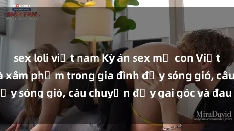 sex loli việt nam Kỳ án sex mẹ con Việt Nam: Sự sở hữu và xâm phạm trong gia đình đầy sóng gió, câu chuyện đầy gai góc và đau lòng.