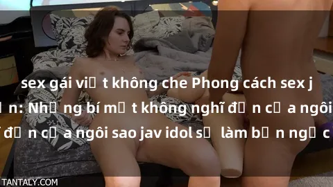 sex gái việt không che Phong cách sex jav idol siêu hấp dẫn: Những bí mật không nghĩ đến của ngôi sao jav idol sẽ làm bạn ngạc nhiên!