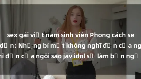 sex gái việt nam sinh viên Phong cách sex jav idol siêu hấp dẫn: Những bí mật không nghĩ đến của ngôi sao jav idol sẽ làm bạn ngạc nhiên!