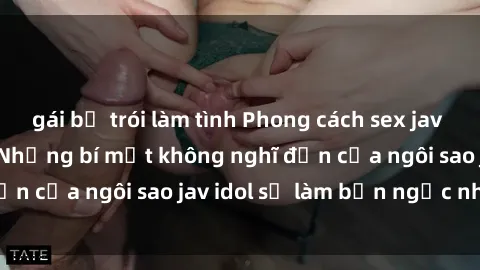 gái bị trói làm tình Phong cách sex jav idol siêu hấp dẫn: Những bí mật không nghĩ đến của ngôi sao jav idol sẽ làm bạn ngạc nhiên!