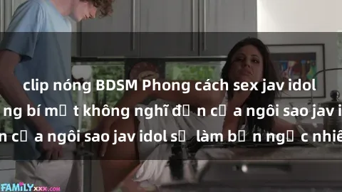 clip nóng BDSM Phong cách sex jav idol siêu hấp dẫn: Những bí mật không nghĩ đến của ngôi sao jav idol sẽ làm bạn ngạc nhiên!