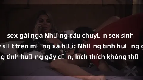 sex gái nga Những câu chuyện sex sinh viên Việt Nam gây sốt trên mạng xã hội: Những tình huống gây cấn, kích thích không thể bỏ qua
