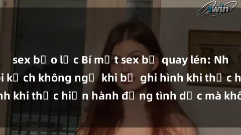 sex bạo lực Bí mật sex bị quay lén: Những hậu quả và bi kịch không ngờ khi bị ghi hình khi thực hiện hành động tình dục mà không biết.