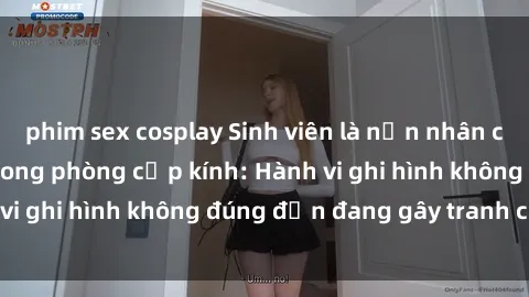 phim sex cosplay Sinh viên là nạn nhân của video quay lén trong phòng cấp kính: Hành vi ghi hình không đúng đắn đang gây tranh cãi lớn
