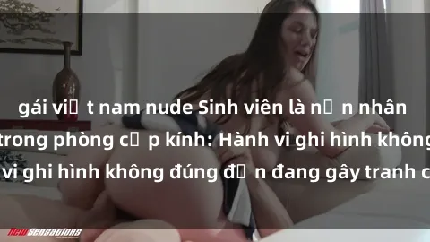 gái việt nam nude Sinh viên là nạn nhân của video quay lén trong phòng cấp kính: Hành vi ghi hình không đúng đắn đang gây tranh cãi lớn
