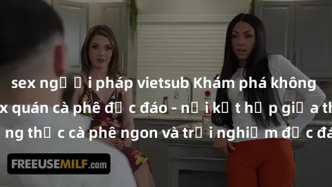 sex người pháp vietsub Khám phá không khí độc đáo tại sex quán cà phê độc đáo - nơi kết hợp giữa thưởng thức cà phê ngon và trải nghiệm độc đáo của không gian sex shop.
