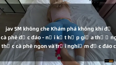 jav SM không che Khám phá không khí độc đáo tại sex quán cà phê độc đáo - nơi kết hợp giữa thưởng thức cà phê ngon và trải nghiệm độc đáo của không gian sex shop.