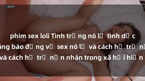 phim sex loli Tình trạng nô lệ tình dục: Những thực tế đáng báo động về sex nô lệ và cách hỗ trợ nạn nhân trong xã hội hiện nay