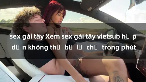 sex gái tây Xem sex gái tây vietsub hấp dẫn không thể bỏ lỡ chỉ trong phút