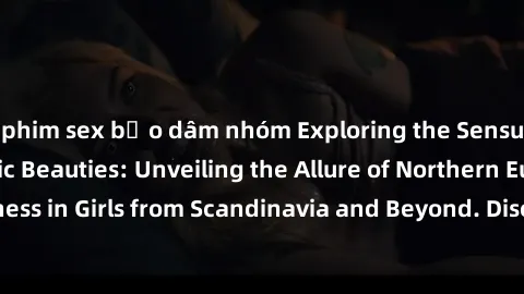 phim sex bạo dâm nhóm Exploring the Sensual Charms of Nordic Beauties: Unveiling the Allure of Northern European Sexiness in Girls from Scandinavia and Beyond. Discover the Seductive Secrets of Northe