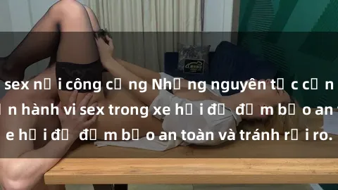 sex nơi công cộng Những nguyên tắc cần nhớ khi thực hiện hành vi sex trong xe hơi để đảm bảo an toàn và tránh rủi ro.