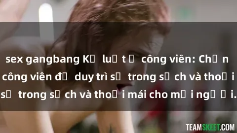 sex gangbang Kỷ luật ở công viên: Chấn chỉnh hành vi sex công viên để duy trì sự trong sạch và thoải mái cho mọi người.