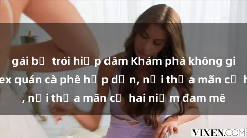 gái bị trói hiếp dâm Khám phá không gian độc đáo tại sex quán cà phê hấp dẫn, nơi thỏa mãn cả hai niềm đam mê