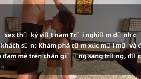 sex thư ký việt nam Trải nghiệm đỉnh cao tình yêu tại sex khách sạn: Khám phá cảm xúc mới mẻ và đam mê trên chăn giường sang trọng, độc đáo, không giới hạn.