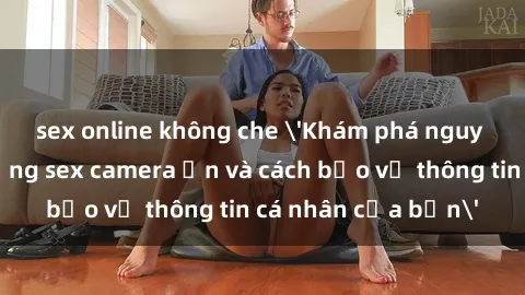 sex online không che 'Khám phá nguy cơ của việc sử dụng sex camera ẩn và cách bảo vệ thông tin cá nhân của bạn'
