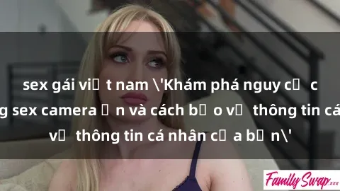 sex gái việt nam 'Khám phá nguy cơ của việc sử dụng sex camera ẩn và cách bảo vệ thông tin cá nhân của bạn'