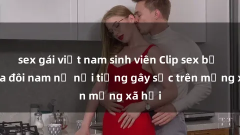 sex gái việt nam sinh viên Clip sex bị lộ của đôi nam nữ nổi tiếng gây sốc trên mạng xã hội