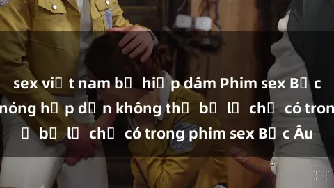 sex việt nam bị hiếp dâm Phim sex Bắc Âu: Những cảnh nóng hấp dẫn không thể bỏ lỡ chỉ có trong phim sex Bắc Âu