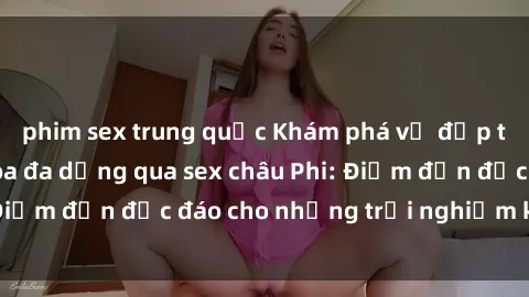 phim sex trung quốc Khám phá vẻ đẹp tự nhiên và văn hóa đa dạng qua sex châu Phi: Điểm đến độc đáo cho những trải nghiệm khó quên