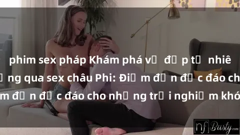 phim sex pháp Khám phá vẻ đẹp tự nhiên và văn hóa đa dạng qua sex châu Phi: Điểm đến độc đáo cho những trải nghiệm khó quên