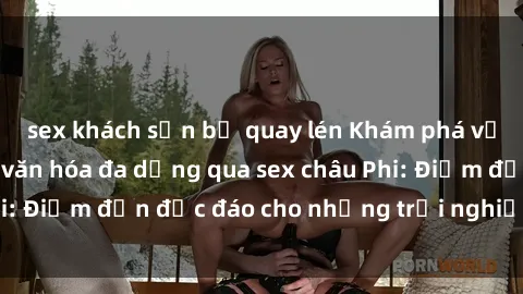 sex khách sạn bị quay lén Khám phá vẻ đẹp tự nhiên và văn hóa đa dạng qua sex châu Phi: Điểm đến độc đáo cho những trải nghiệm khó quên