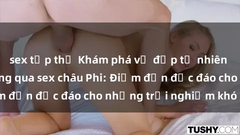 sex tập thể Khám phá vẻ đẹp tự nhiên và văn hóa đa dạng qua sex châu Phi: Điểm đến độc đáo cho những trải nghiệm khó quên