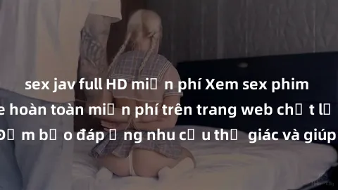 sex jav full HD miễn phí Xem sex phim Việt Nam không che hoàn toàn miễn phí trên trang web chất lượng cao. Đảm bảo đáp ứng nhu cầu thị giác và giúp thỏa mãn mong muốn của bạn.