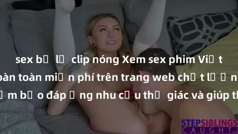 sex bị lộ clip nóng Xem sex phim Việt Nam không che hoàn toàn miễn phí trên trang web chất lượng cao. Đảm bảo đáp ứng nhu cầu thị giác và giúp thỏa mãn mong muốn của bạn.