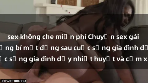 sex không che miễn phí Chuyện sex gái Việt có chồng: Những bí mật đằng sau cuộc sống gia đình đầy nhiệt huyết và cảm xúc