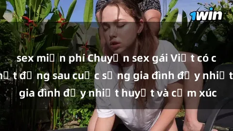 sex miễn phí Chuyện sex gái Việt có chồng: Những bí mật đằng sau cuộc sống gia đình đầy nhiệt huyết và cảm xúc