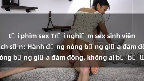tải phim sex Trải nghiệm sex sinh viên sôi động trong khách sạn: Hành động nóng bỏng giữa đám đông, không ai bị bỏ lỡ
