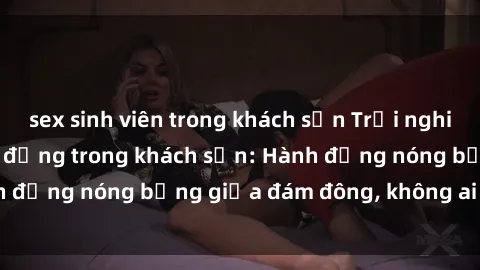 sex sinh viên trong khách sạn Trải nghiệm sex sinh viên sôi động trong khách sạn: Hành động nóng bỏng giữa đám đông, không ai bị bỏ lỡ