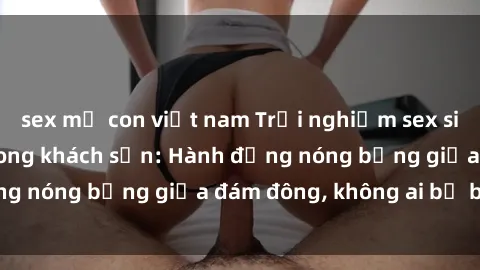 sex mẹ con việt nam Trải nghiệm sex sinh viên sôi động trong khách sạn: Hành động nóng bỏng giữa đám đông, không ai bị bỏ lỡ