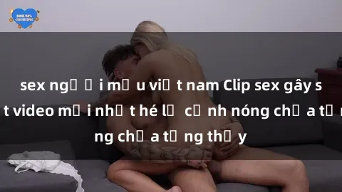 sex người mẫu việt nam Clip sex gây sốc: Loạt video mới nhất hé lộ cảnh nóng chưa từng thấy