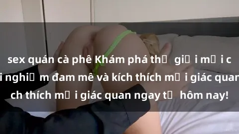 sex quán cà phê Khám phá thế giới mới của sex online: trải nghiệm đam mê và kích thích mọi giác quan ngay từ hôm nay!